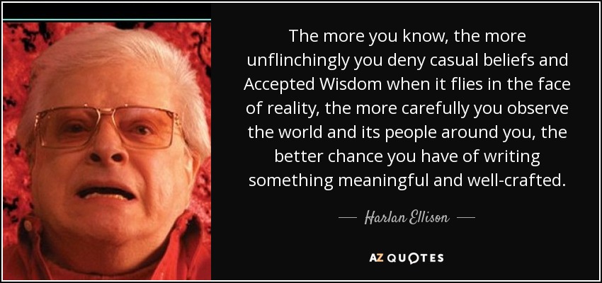 The more you know, the more unflinchingly you deny casual beliefs and Accepted Wisdom when it flies in the face of reality, the more carefully you observe the world and its people around you, the better chance you have of writing something meaningful and well-crafted. - Harlan Ellison