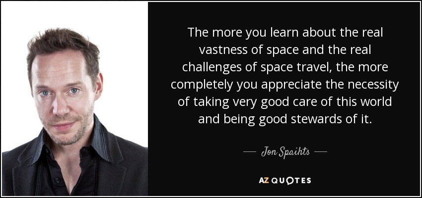 The more you learn about the real vastness of space and the real challenges of space travel, the more completely you appreciate the necessity of taking very good care of this world and being good stewards of it. - Jon Spaihts