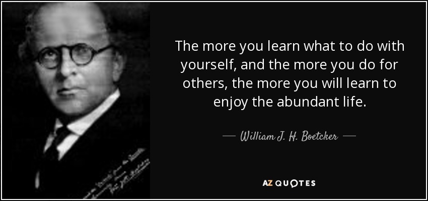 The more you learn what to do with yourself, and the more you do for others, the more you will learn to enjoy the abundant life. - William J. H. Boetcker