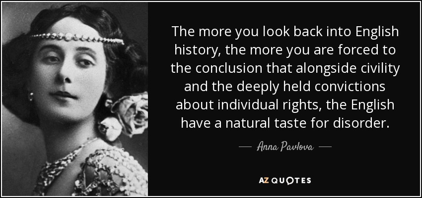The more you look back into English history, the more you are forced to the conclusion that alongside civility and the deeply held convictions about individual rights, the English have a natural taste for disorder. - Anna Pavlova