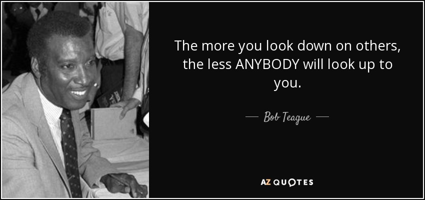 The more you look down on others, the less ANYBODY will look up to you. - Bob Teague