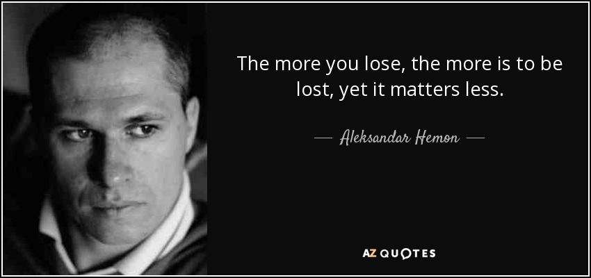 The more you lose, the more is to be lost, yet it matters less. - Aleksandar Hemon