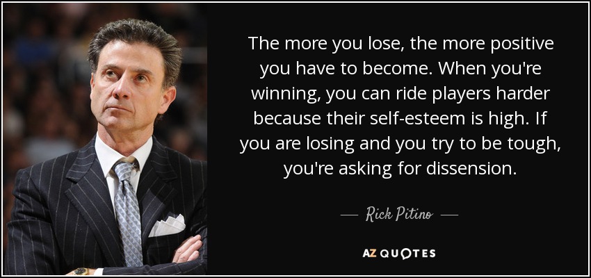 The more you lose, the more positive you have to become. When you're winning, you can ride players harder because their self-esteem is high. If you are losing and you try to be tough, you're asking for dissension. - Rick Pitino