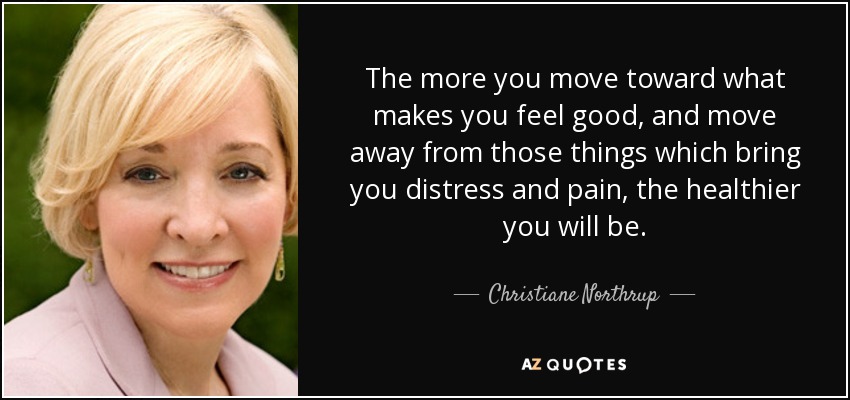 The more you move toward what makes you feel good, and move away from those things which bring you distress and pain, the healthier you will be. - Christiane Northrup