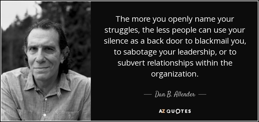 The more you openly name your struggles, the less people can use your silence as a back door to blackmail you, to sabotage your leadership, or to subvert relationships within the organization. - Dan B. Allender