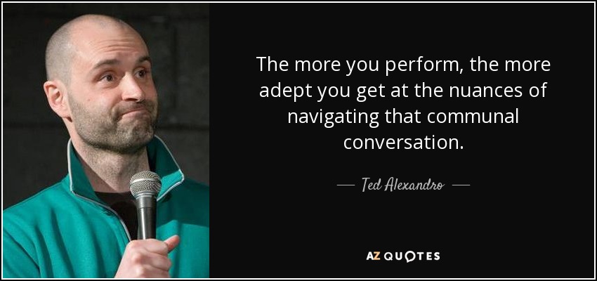 The more you perform, the more adept you get at the nuances of navigating that communal conversation. - Ted Alexandro