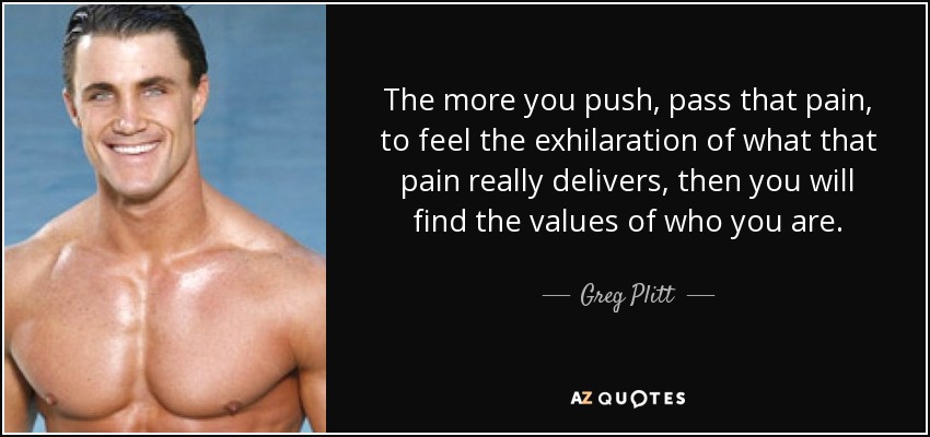 The more you push, pass that pain, to feel the exhilaration of what that pain really delivers, then you will find the values of who you are. - Greg Plitt