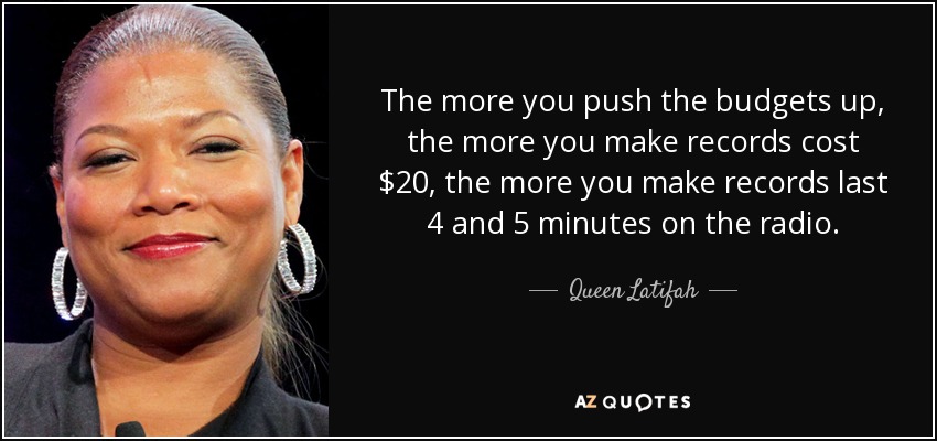 The more you push the budgets up, the more you make records cost $20, the more you make records last 4 and 5 minutes on the radio. - Queen Latifah