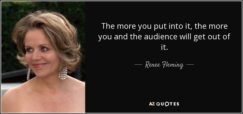 The more you put into it, the more you and the audience will get out of it. - Renee Fleming