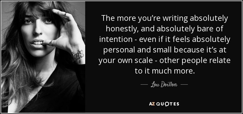 The more you’re writing absolutely honestly, and absolutely bare of intention - even if it feels absolutely personal and small because it’s at your own scale - other people relate to it much more. - Lou Doillon