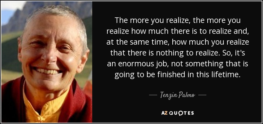 The more you realize, the more you realize how much there is to realize and, at the same time, how much you realize that there is nothing to realize. So, it's an enormous job, not something that is going to be finished in this lifetime. - Tenzin Palmo