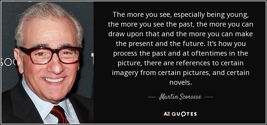 The more you see, especially being young, the more you see the past, the more you can draw upon that and the more you can make the present and the future. It's how you process the past and at oftentimes in the picture, there are references to certain imagery from certain pictures, and certain novels. - Martin Scorsese