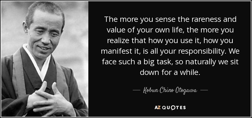 The more you sense the rareness and value of your own life, the more you realize that how you use it, how you manifest it, is all your responsibility. We face such a big task, so naturally we sit down for a while. - Kobun Chino Otogawa