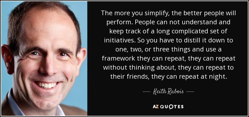 The more you simplify, the better people will perform. People can not understand and keep track of a long complicated set of initiatives. So you have to distill it down to one, two, or three things and use a framework they can repeat, they can repeat without thinking about, they can repeat to their friends, they can repeat at night. - Keith Rabois