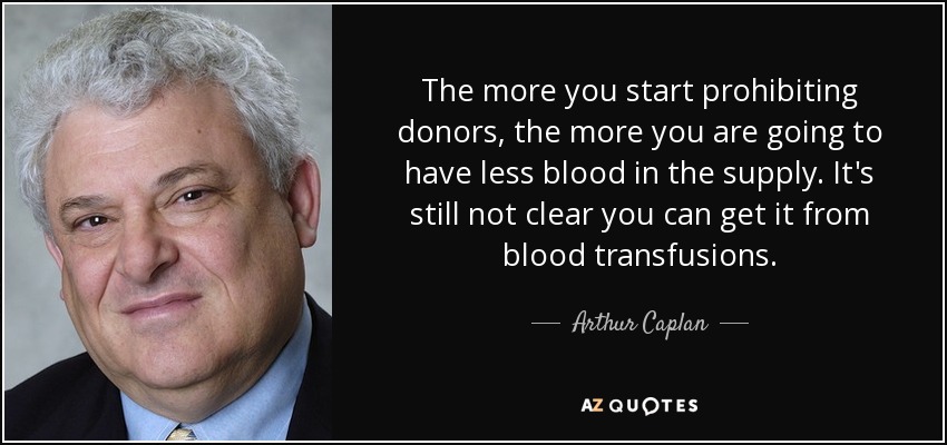 The more you start prohibiting donors, the more you are going to have less blood in the supply. It's still not clear you can get it from blood transfusions. - Arthur Caplan