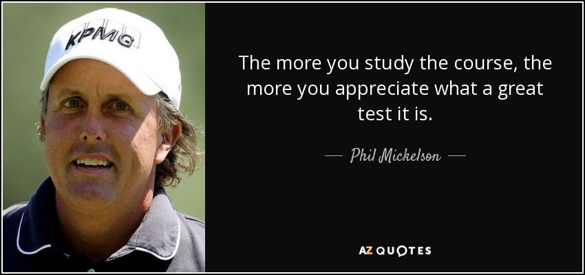 The more you study the course, the more you appreciate what a great test it is. - Phil Mickelson