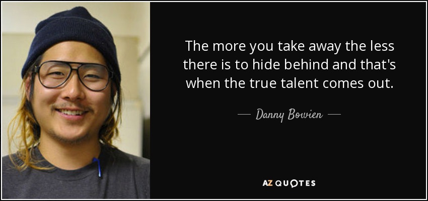 The more you take away the less there is to hide behind and that's when the true talent comes out. - Danny Bowien