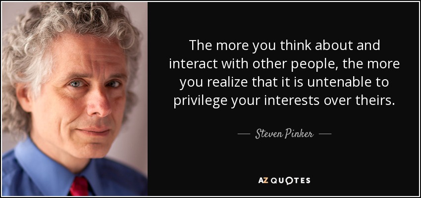 The more you think about and interact with other people, the more you realize that it is untenable to privilege your interests over theirs. - Steven Pinker