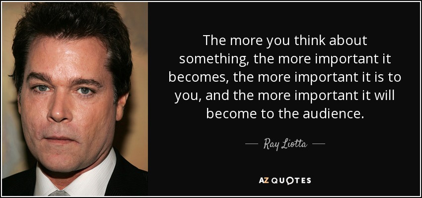 The more you think about something, the more important it becomes, the more important it is to you, and the more important it will become to the audience. - Ray Liotta