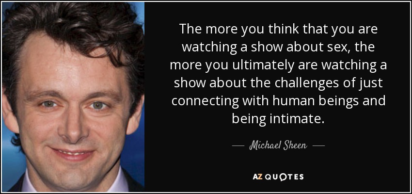 The more you think that you are watching a show about sex, the more you ultimately are watching a show about the challenges of just connecting with human beings and being intimate. - Michael Sheen