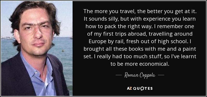 The more you travel, the better you get at it. It sounds silly, but with experience you learn how to pack the right way. I remember one of my first trips abroad, travelling around Europe by rail, fresh out of high school. I brought all these books with me and a paint set. I really had too much stuff, so I've learnt to be more economical. - Roman Coppola