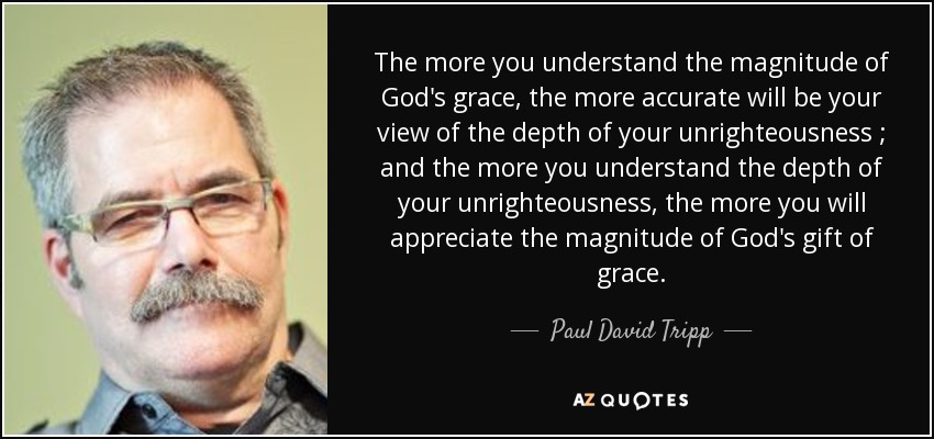 The more you understand the magnitude of God's grace, the more accurate will be your view of the depth of your unrighteousness ; and the more you understand the depth of your unrighteousness , the more you will appreciate the magnitude of God's gift of grace. - Paul David Tripp