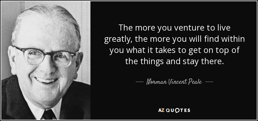 The more you venture to live greatly, the more you will find within you what it takes to get on top of the things and stay there. - Norman Vincent Peale