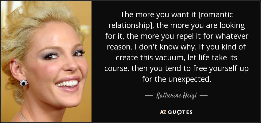 The more you want it [romantic relationship], the more you are looking for it, the more you repel it for whatever reason. I don't know why. If you kind of create this vacuum, let life take its course, then you tend to free yourself up for the unexpected. - Katherine Heigl