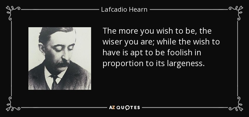 The more you wish to be, the wiser you are; while the wish to have is apt to be foolish in proportion to its largeness. - Lafcadio Hearn