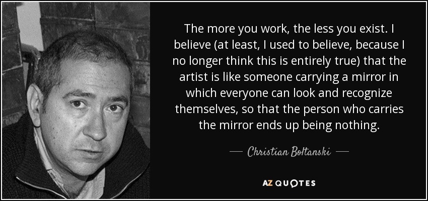 The more you work, the less you exist. I believe (at least, I used to believe, because I no longer think this is entirely true) that the artist is like someone carrying a mirror in which everyone can look and recognize themselves, so that the person who carries the mirror ends up being nothing. - Christian Boltanski