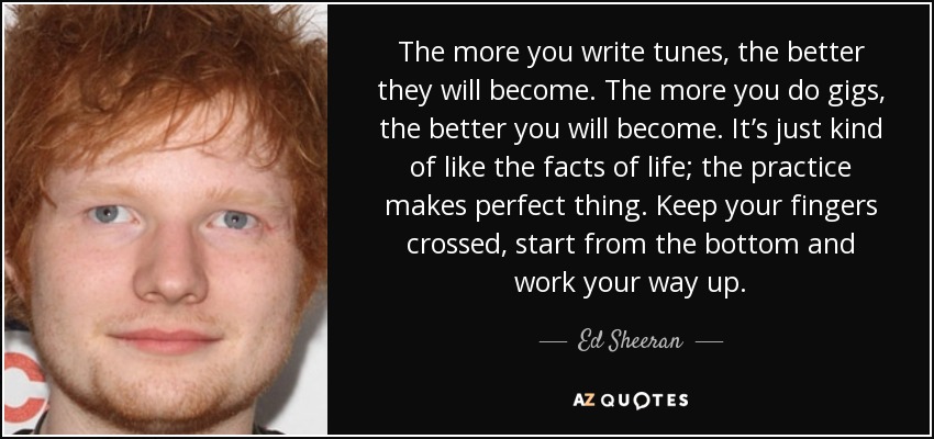 The more you write tunes, the better they will become. The more you do gigs, the better you will become. It’s just kind of like the facts of life; the practice makes perfect thing. Keep your fingers crossed, start from the bottom and work your way up. - Ed Sheeran