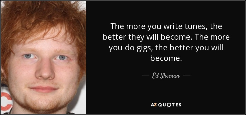 The more you write tunes, the better they will become. The more you do gigs, the better you will become. - Ed Sheeran