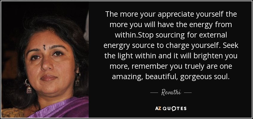 The more your appreciate yourself the more you will have the energy from within.Stop sourcing for external energry source to charge yourself. Seek the light within and it will brighten you more, remember you truely are one amazing, beautiful, gorgeous soul. - Revathi