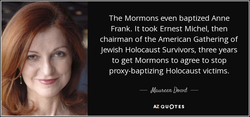 The Mormons even baptized Anne Frank. It took Ernest Michel, then chairman of the American Gathering of Jewish Holocaust Survivors, three years to get Mormons to agree to stop proxy-baptizing Holocaust victims. - Maureen Dowd