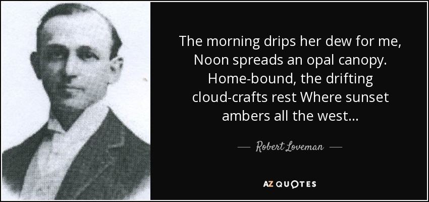 The morning drips her dew for me, Noon spreads an opal canopy. Home-bound, the drifting cloud-crafts rest Where sunset ambers all the west... - Robert Loveman