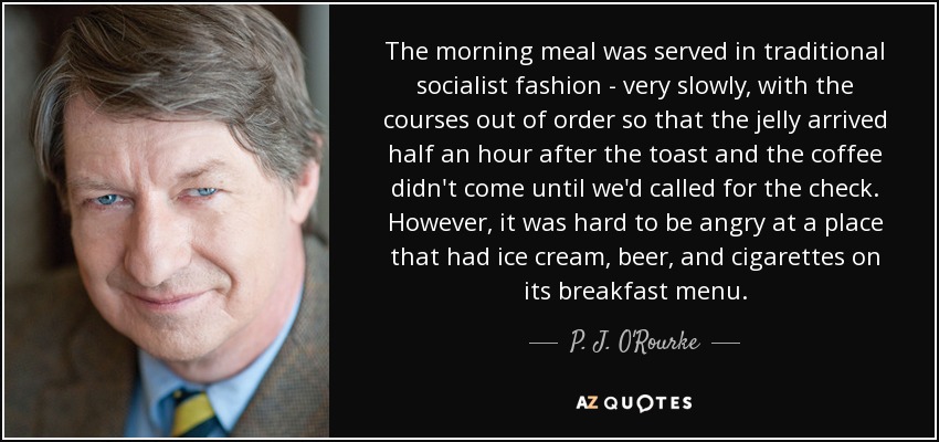 The morning meal was served in traditional socialist fashion - very slowly, with the courses out of order so that the jelly arrived half an hour after the toast and the coffee didn't come until we'd called for the check. However, it was hard to be angry at a place that had ice cream, beer, and cigarettes on its breakfast menu. - P. J. O'Rourke