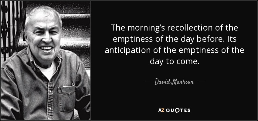 The morning’s recollection of the emptiness of the day before. Its anticipation of the emptiness of the day to come. - David Markson