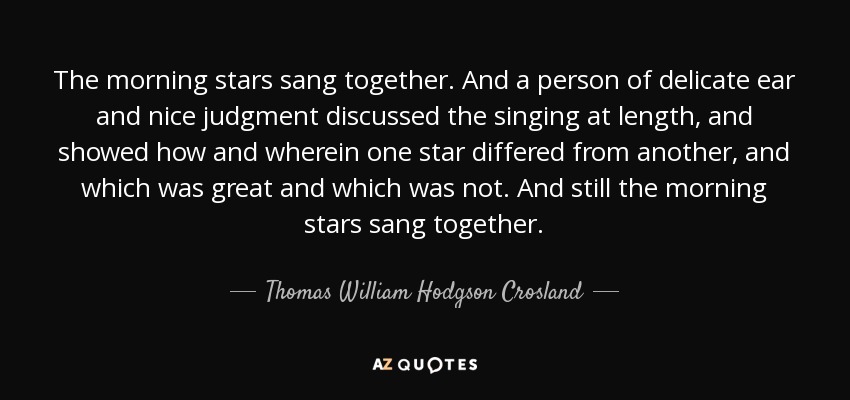 The morning stars sang together. And a person of delicate ear and nice judgment discussed the singing at length, and showed how and wherein one star differed from another, and which was great and which was not. And still the morning stars sang together. - Thomas William Hodgson Crosland