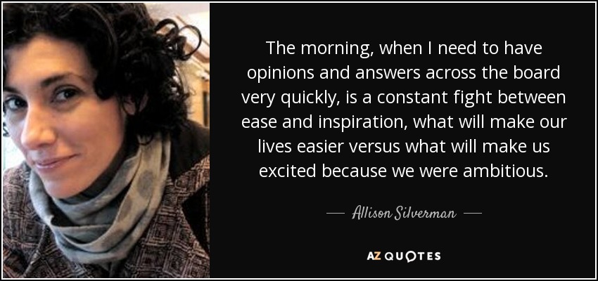 The morning, when I need to have opinions and answers across the board very quickly, is a constant fight between ease and inspiration, what will make our lives easier versus what will make us excited because we were ambitious. - Allison Silverman