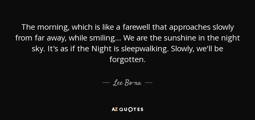 The morning, which is like a farewell that approaches slowly from far away, while smiling... We are the sunshine in the night sky. It's as if the Night is sleepwalking. Slowly, we'll be forgotten. - Lee Bo-na