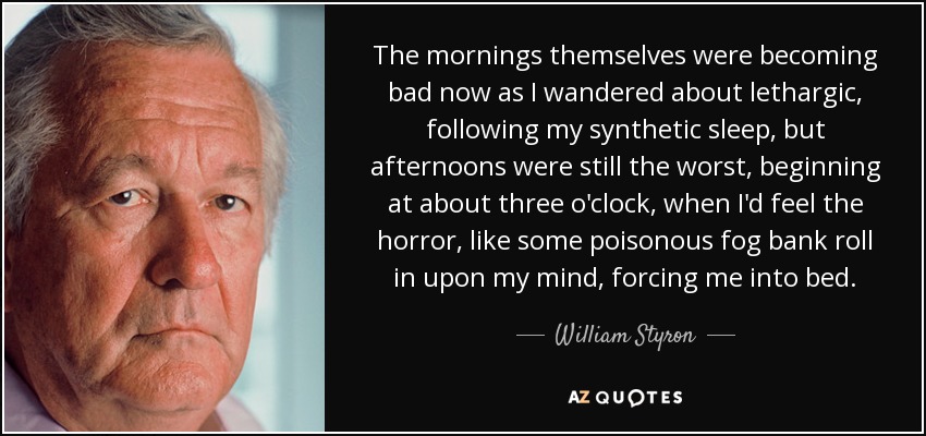 The mornings themselves were becoming bad now as I wandered about lethargic, following my synthetic sleep, but afternoons were still the worst, beginning at about three o'clock, when I'd feel the horror, like some poisonous fog bank roll in upon my mind, forcing me into bed. - William Styron