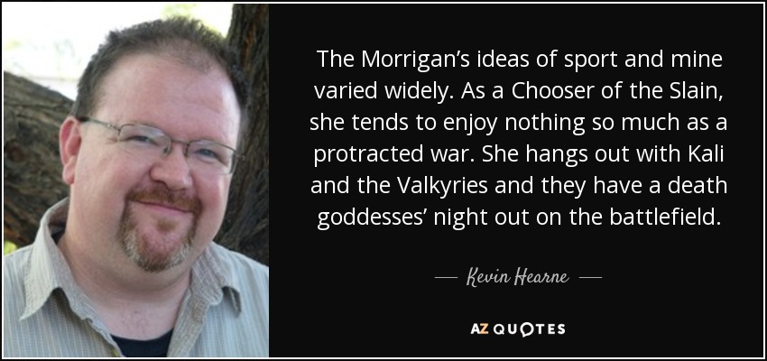 The Morrigan’s ideas of sport and mine varied widely. As a Chooser of the Slain, she tends to enjoy nothing so much as a protracted war. She hangs out with Kali and the Valkyries and they have a death goddesses’ night out on the battlefield. - Kevin Hearne