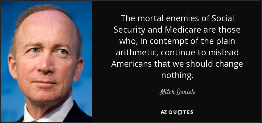 The mortal enemies of Social Security and Medicare are those who, in contempt of the plain arithmetic, continue to mislead Americans that we should change nothing. - Mitch Daniels