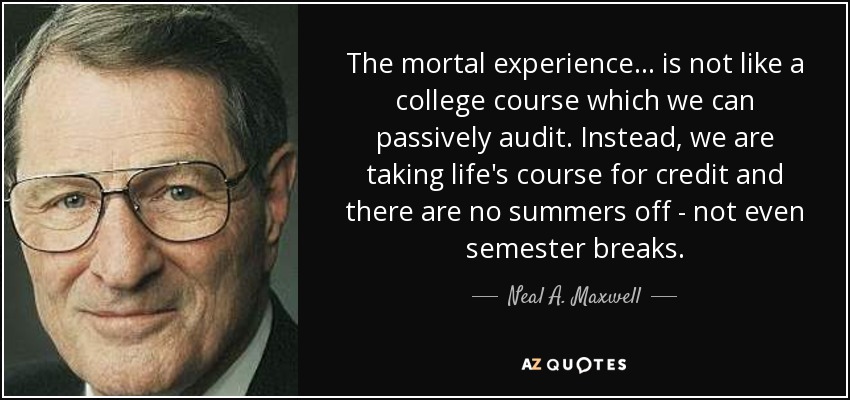 The mortal experience . . . is not like a college course which we can passively audit. Instead, we are taking life's course for credit and there are no summers off - not even semester breaks. - Neal A. Maxwell