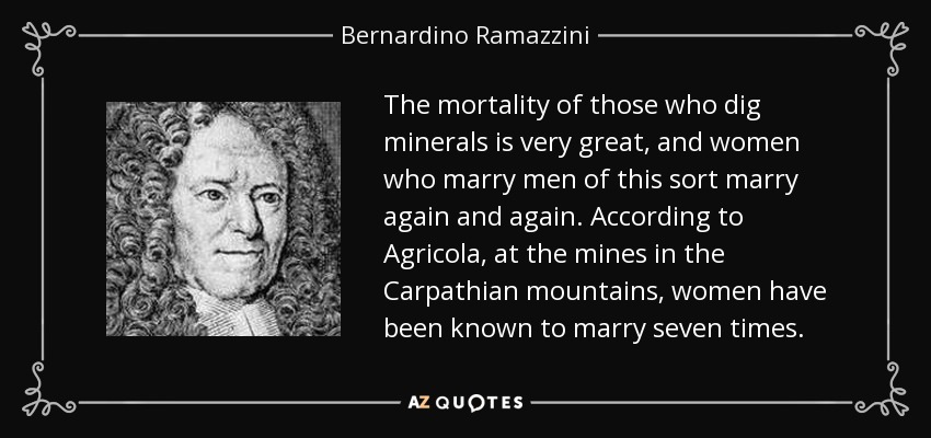 The mortality of those who dig minerals is very great, and women who marry men of this sort marry again and again. According to Agricola, at the mines in the Carpathian mountains, women have been known to marry seven times. - Bernardino Ramazzini