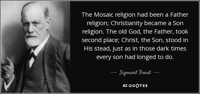 The Mosaic religion had been a Father religion; Christianity became a Son religion. The old God, the Father, took second place; Christ, the Son, stood in His stead, just as in those dark times every son had longed to do. - Sigmund Freud