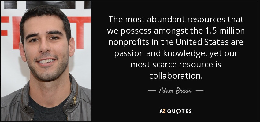 The most abundant resources that we possess amongst the 1.5 million nonprofits in the United States are passion and knowledge, yet our most scarce resource is collaboration. - Adam Braun