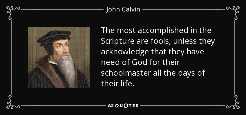 The most accomplished in the Scripture are fools, unless they acknowledge that they have need of God for their schoolmaster all the days of their life. - John Calvin