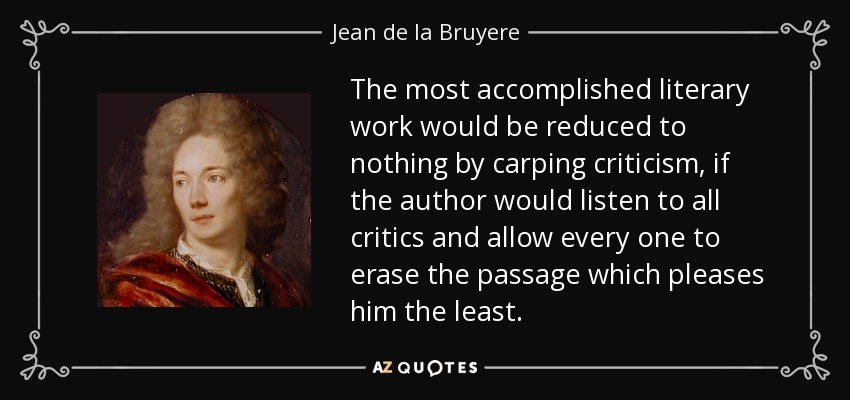 The most accomplished literary work would be reduced to nothing by carping criticism, if the author would listen to all critics and allow every one to erase the passage which pleases him the least. - Jean de la Bruyere