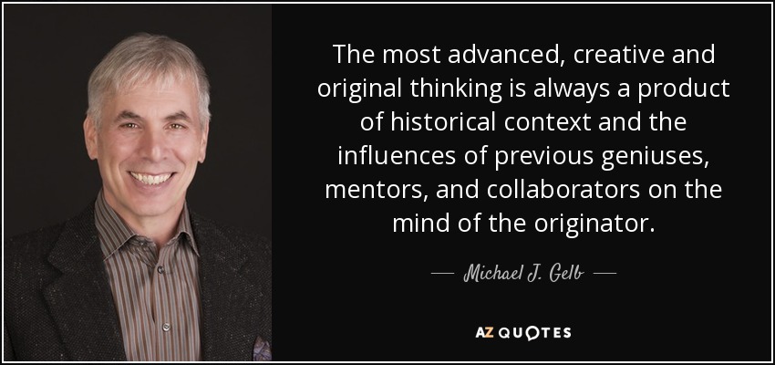 The most advanced, creative and original thinking is always a product of historical context and the influences of previous geniuses, mentors, and collaborators on the mind of the originator. - Michael J. Gelb